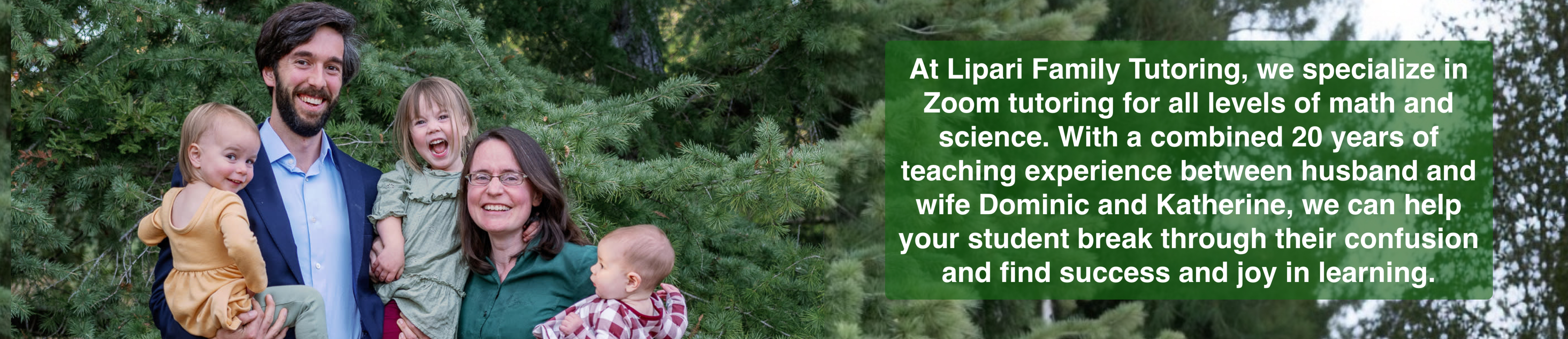 At Lipari Family Tutoring, we specialize in Zoom tutoring for all levels of math and science.  With a combined 20 years of teaching experience between husband and wife Dominic and Katherine, we can help your student break through their confusion and find success and joy in learning.